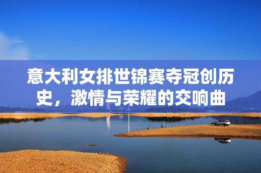 意大利女排世锦赛夺冠创历史，激情与荣耀的交响曲