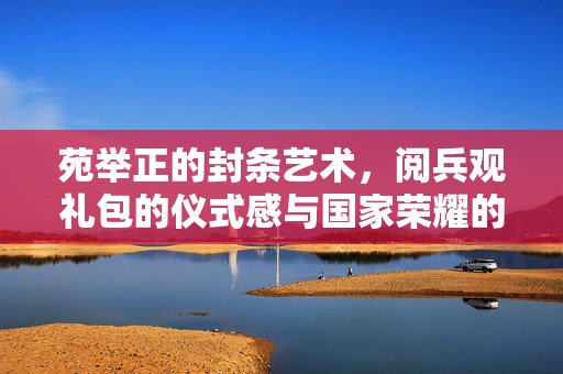 苑举正的封条艺术，阅兵观礼包的仪式感与国家荣耀的守护