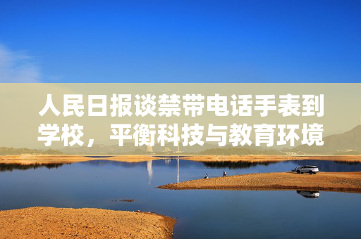 人民日报谈禁带电话手表到学校，平衡科技与教育环境的智慧之举