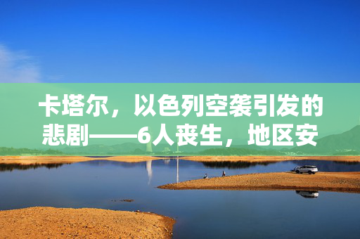 卡塔尔，以色列空袭引发的悲剧——6人丧生，地区安全再敲警钟
