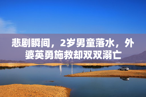 悲剧瞬间，2岁男童落水，外婆英勇施救却双双溺亡
