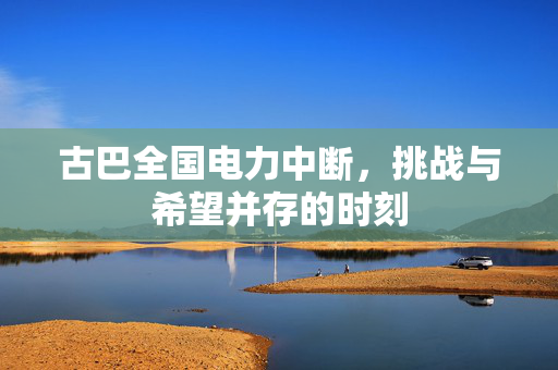 古巴全国电力中断，挑战与希望并存的时刻