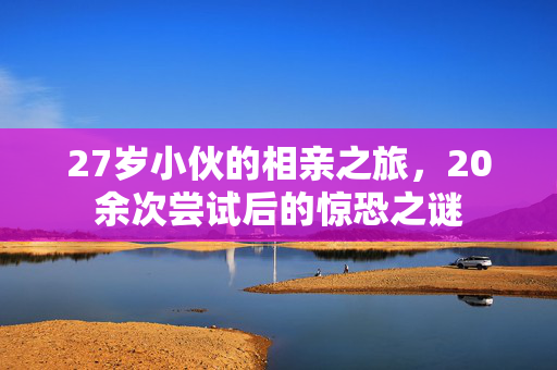 27岁小伙的相亲之旅，20余次尝试后的惊恐之谜