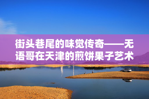 街头巷尾的味觉传奇——无语哥在天津的煎饼果子艺术