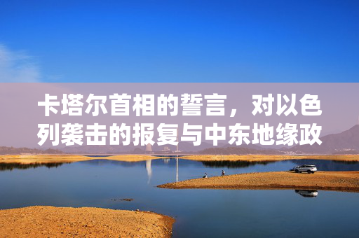 卡塔尔首相的誓言，对以色列袭击的报复与中东地缘政治的复杂纠葛
