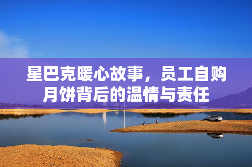 星巴克暖心故事，员工自购月饼背后的温情与责任