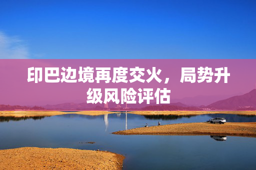 印巴边境再度交火，局势升级风险评估