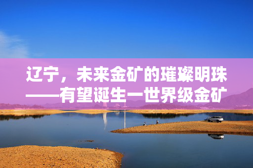 辽宁，未来金矿的璀璨明珠——有望诞生一世界级金矿的潜力与展望