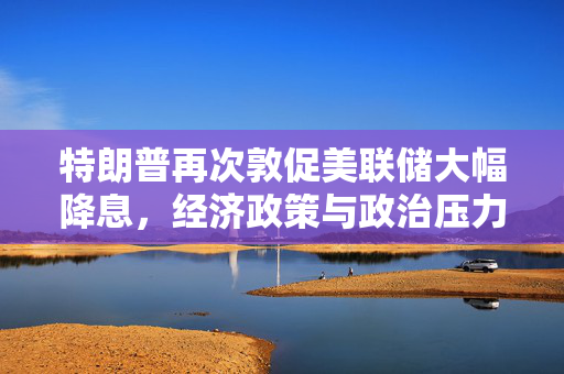 特朗普再次敦促美联储大幅降息，经济政策与政治压力的交织