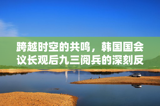 跨越时空的共鸣，韩国国会议长观后九三阅兵的深刻反思