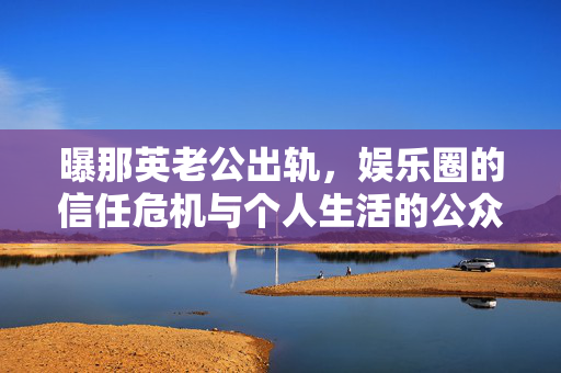 曝那英老公出轨，娱乐圈的信任危机与个人生活的公众审视