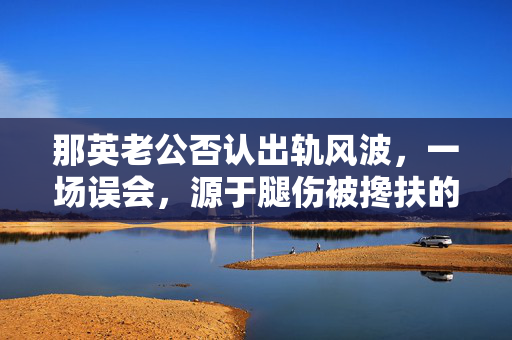 那英老公否认出轨风波，一场误会，源于腿伤被搀扶的错位解读