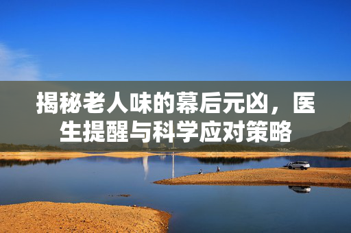 揭秘老人味的幕后元凶，医生提醒与科学应对策略
