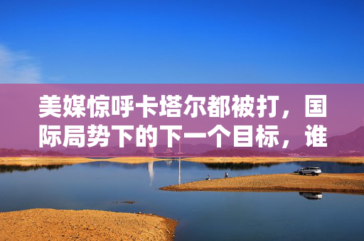 美媒惊呼卡塔尔都被打，国际局势下的下一个目标，谁将面临风暴？