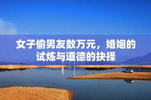 女子偷男友数万元，婚姻的试炼与道德的抉择