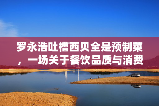 罗永浩吐槽西贝全是预制菜，一场关于餐饮品质与消费者期待的对话