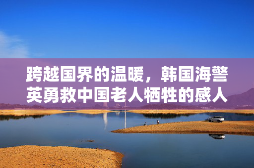 跨越国界的温暖，韩国海警英勇救中国老人牺牲的感人故事