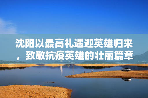 沈阳以最高礼遇迎英雄归来，致敬抗疫英雄的壮丽篇章