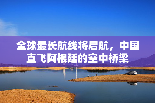 全球最长航线将启航，中国直飞阿根廷的空中桥梁