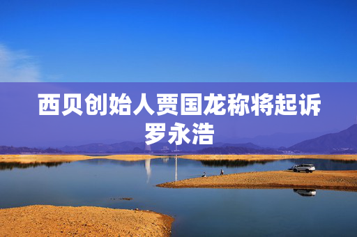 西贝创始人贾国龙称将起诉罗永浩