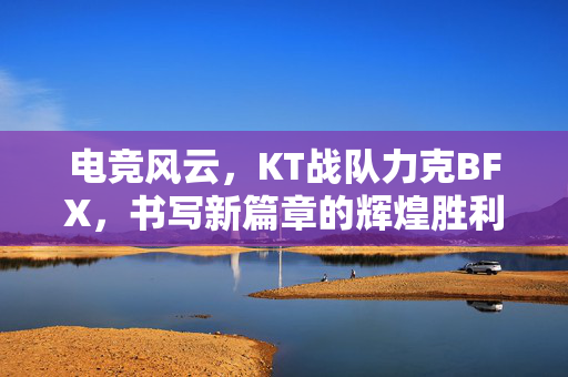 电竞风云，KT战队力克BFX，书写新篇章的辉煌胜利