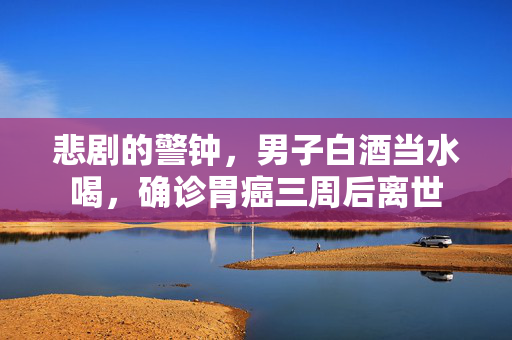 悲剧的警钟，男子白酒当水喝，确诊胃癌三周后离世