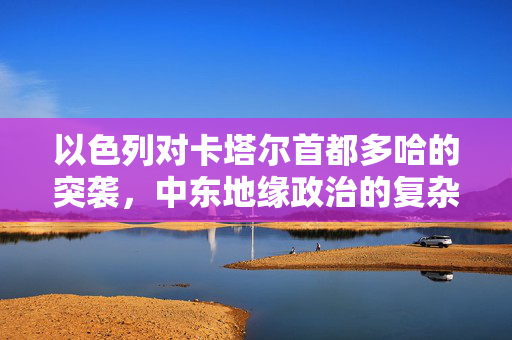 以色列对卡塔尔首都多哈的突袭，中东地缘政治的复杂交锋