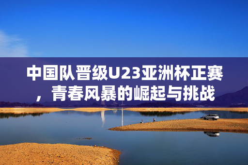 中国队晋级U23亚洲杯正赛，青春风暴的崛起与挑战