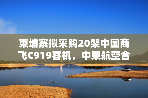 柬埔寨拟采购20架中国商飞C919客机，中柬航空合作的里程碑