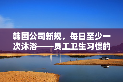 韩国公司新规，每日至少一次沐浴——员工卫生习惯的深度解析