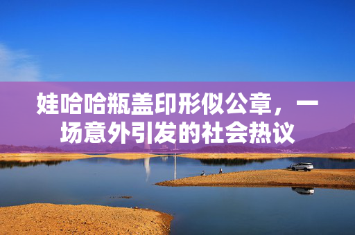 娃哈哈瓶盖印形似公章，一场意外引发的社会热议