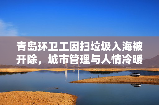青岛环卫工因扫垃圾入海被开除，城市管理与人情冷暖的双重反思