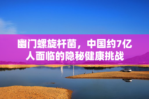 幽门螺旋杆菌，中国约7亿人面临的隐秘健康挑战