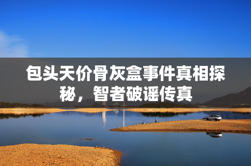 包头天价骨灰盒事件真相探秘，智者破谣传真