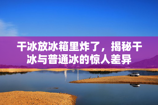 干冰放冰箱里炸了，揭秘干冰与普通冰的惊人差异