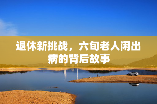 退休新挑战，六旬老人闲出病的背后故事