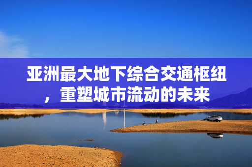 亚洲最大地下综合交通枢纽，重塑城市流动的未来