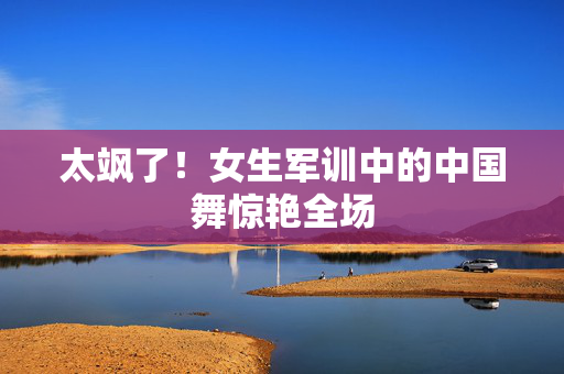 太飒了！女生军训中的中国舞惊艳全场