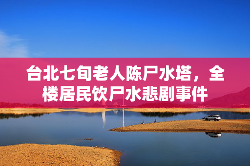 台北七旬老人陈尸水塔，全楼居民饮尸水悲剧事件