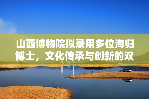 山西博物院拟录用多位海归博士，文化传承与创新的双赢之举