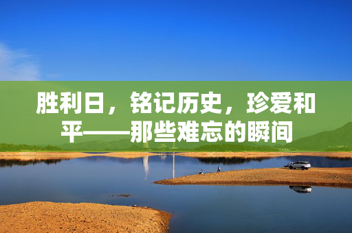 胜利日，铭记历史，珍爱和平——那些难忘的瞬间