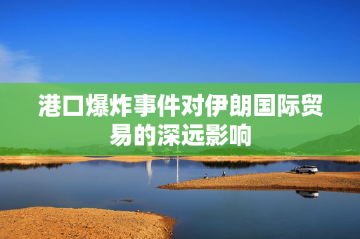 港口爆炸事件对伊朗国际贸易的深远影响