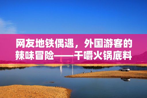 网友地铁偶遇，外国游客的辣味冒险——干嚼火锅底料