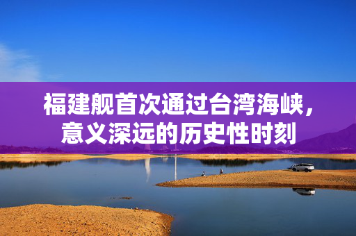 福建舰首次通过台湾海峡，意义深远的历史性时刻