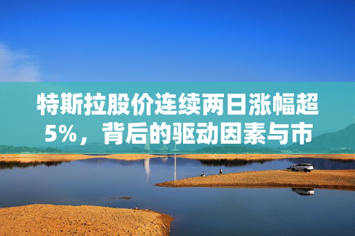 特斯拉股价连续两日涨幅超5%，背后的驱动因素与市场影响分析