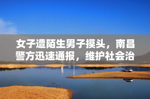 女子遭陌生男子摸头，南昌警方迅速通报，维护社会治安秩序