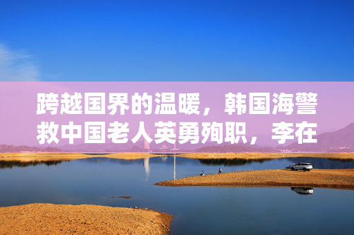 跨越国界的温暖，韩国海警救中国老人英勇殉职，李在明发声彰显中韩情深