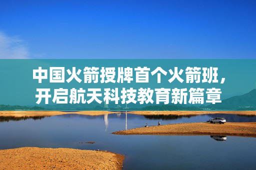 中国火箭授牌首个火箭班，开启航天科技教育新篇章