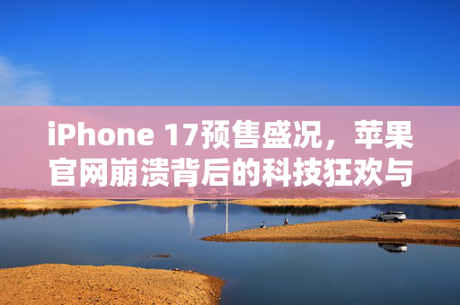 iPhone 17预售盛况，苹果官网崩溃背后的科技狂欢与市场热潮