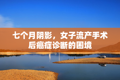 七个月阴影，女子流产手术后癌症诊断的困境
